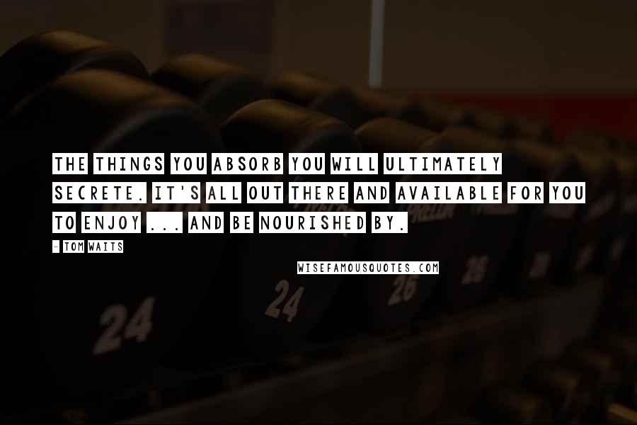 Tom Waits Quotes: The things you absorb you will ultimately secrete. It's all out there and available for you to enjoy ... and be nourished by.