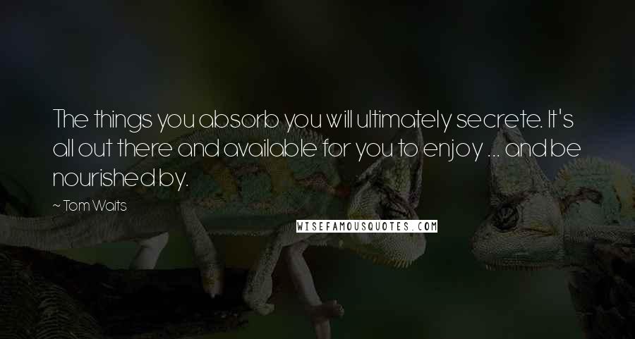 Tom Waits Quotes: The things you absorb you will ultimately secrete. It's all out there and available for you to enjoy ... and be nourished by.