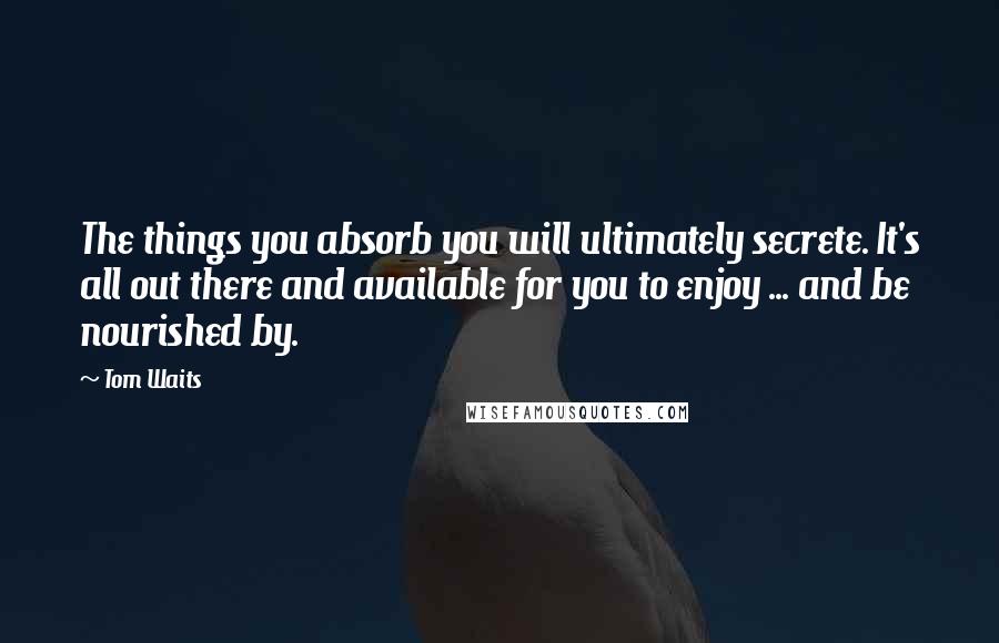 Tom Waits Quotes: The things you absorb you will ultimately secrete. It's all out there and available for you to enjoy ... and be nourished by.