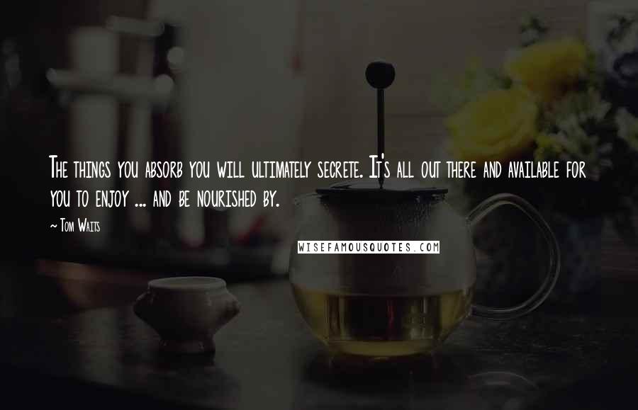 Tom Waits Quotes: The things you absorb you will ultimately secrete. It's all out there and available for you to enjoy ... and be nourished by.