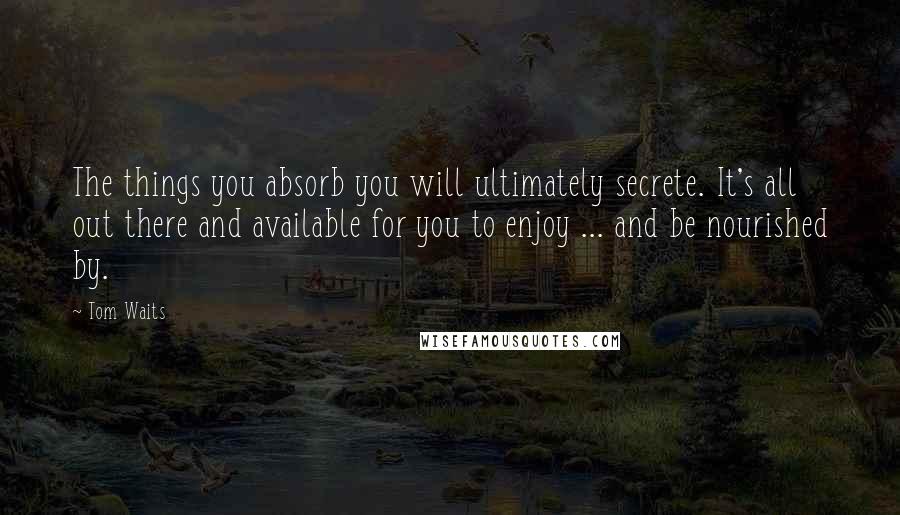 Tom Waits Quotes: The things you absorb you will ultimately secrete. It's all out there and available for you to enjoy ... and be nourished by.