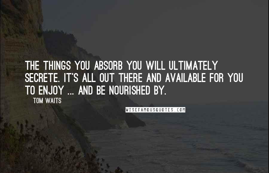 Tom Waits Quotes: The things you absorb you will ultimately secrete. It's all out there and available for you to enjoy ... and be nourished by.