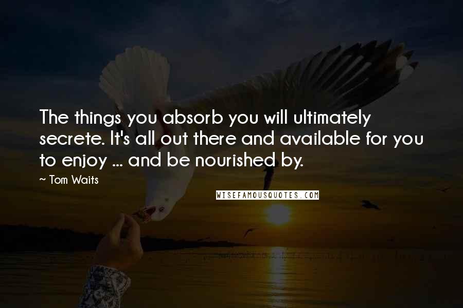 Tom Waits Quotes: The things you absorb you will ultimately secrete. It's all out there and available for you to enjoy ... and be nourished by.