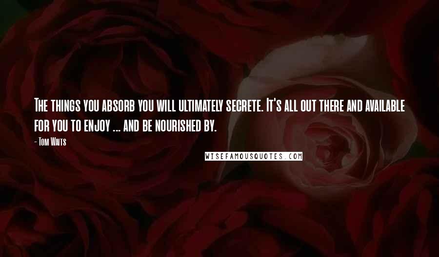 Tom Waits Quotes: The things you absorb you will ultimately secrete. It's all out there and available for you to enjoy ... and be nourished by.