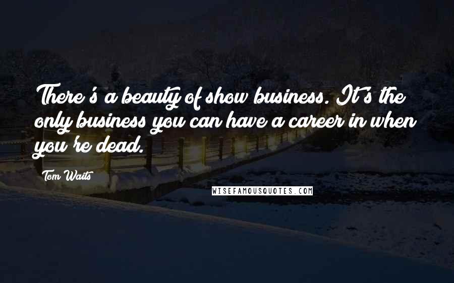 Tom Waits Quotes: There's a beauty of show business. It's the only business you can have a career in when you're dead.