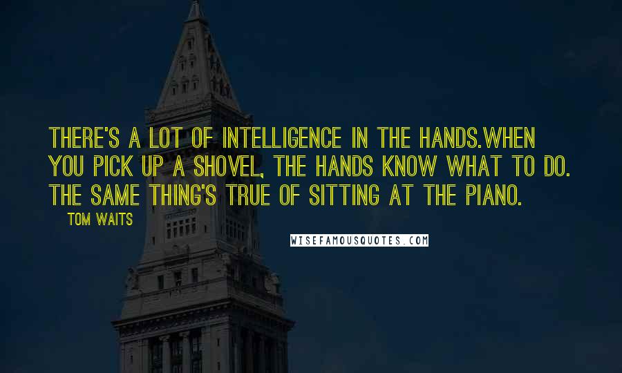 Tom Waits Quotes: There's a lot of intelligence in the hands.When you pick up a shovel, the hands know what to do. The same thing's true of sitting at the piano.