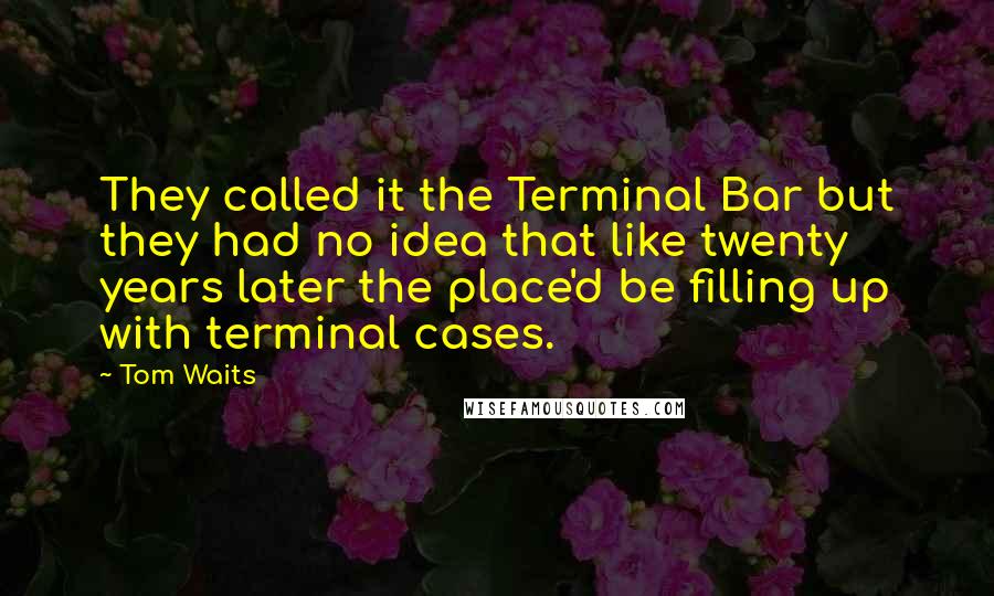 Tom Waits Quotes: They called it the Terminal Bar but they had no idea that like twenty years later the place'd be filling up with terminal cases.