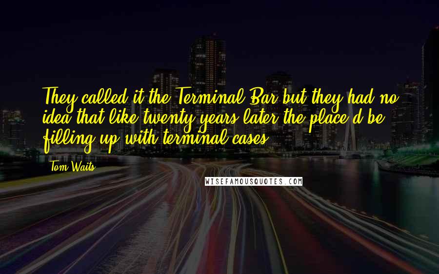 Tom Waits Quotes: They called it the Terminal Bar but they had no idea that like twenty years later the place'd be filling up with terminal cases.