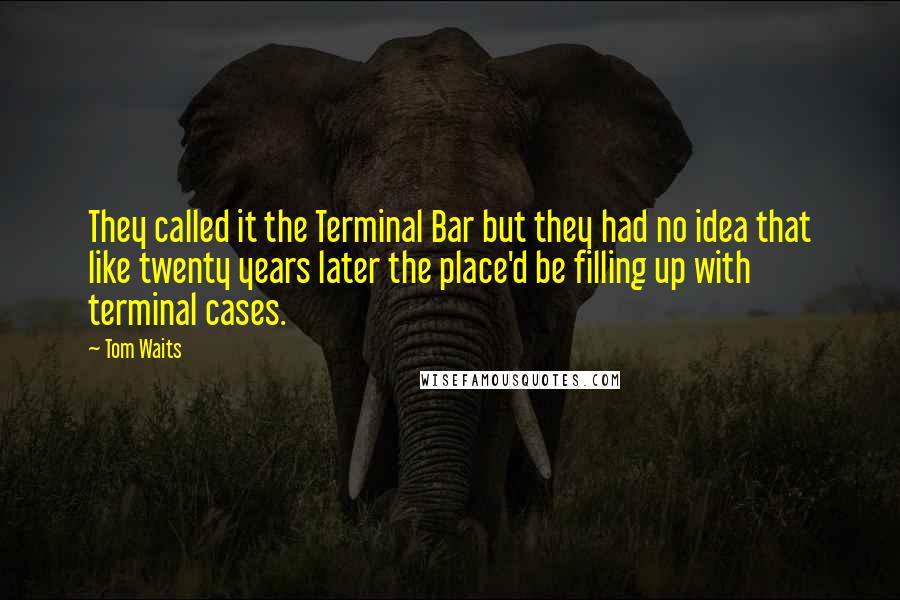 Tom Waits Quotes: They called it the Terminal Bar but they had no idea that like twenty years later the place'd be filling up with terminal cases.