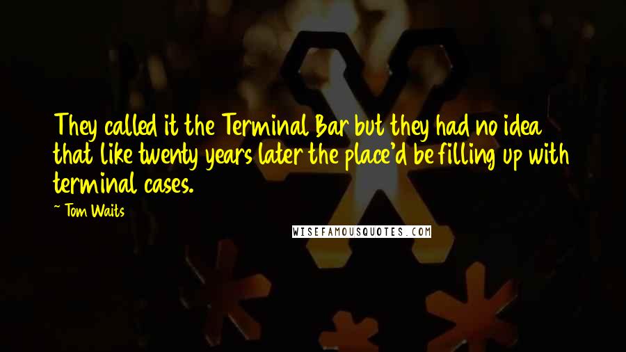 Tom Waits Quotes: They called it the Terminal Bar but they had no idea that like twenty years later the place'd be filling up with terminal cases.