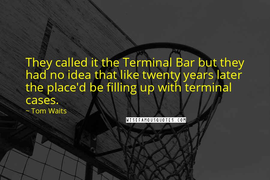 Tom Waits Quotes: They called it the Terminal Bar but they had no idea that like twenty years later the place'd be filling up with terminal cases.