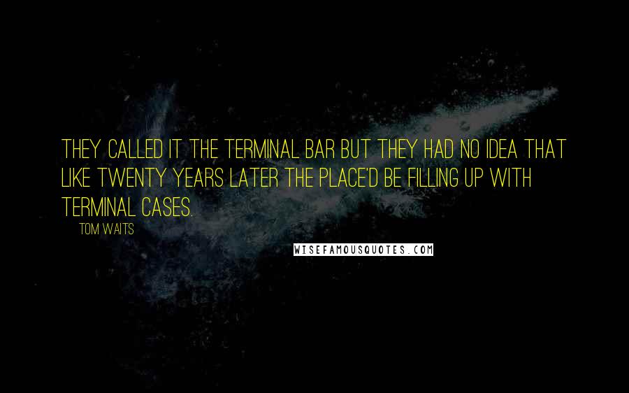 Tom Waits Quotes: They called it the Terminal Bar but they had no idea that like twenty years later the place'd be filling up with terminal cases.