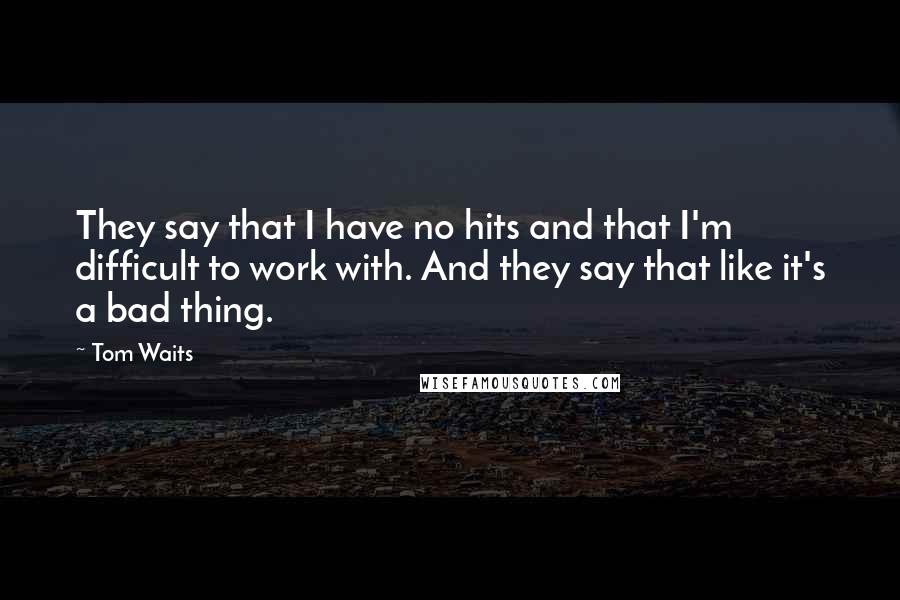 Tom Waits Quotes: They say that I have no hits and that I'm difficult to work with. And they say that like it's a bad thing.