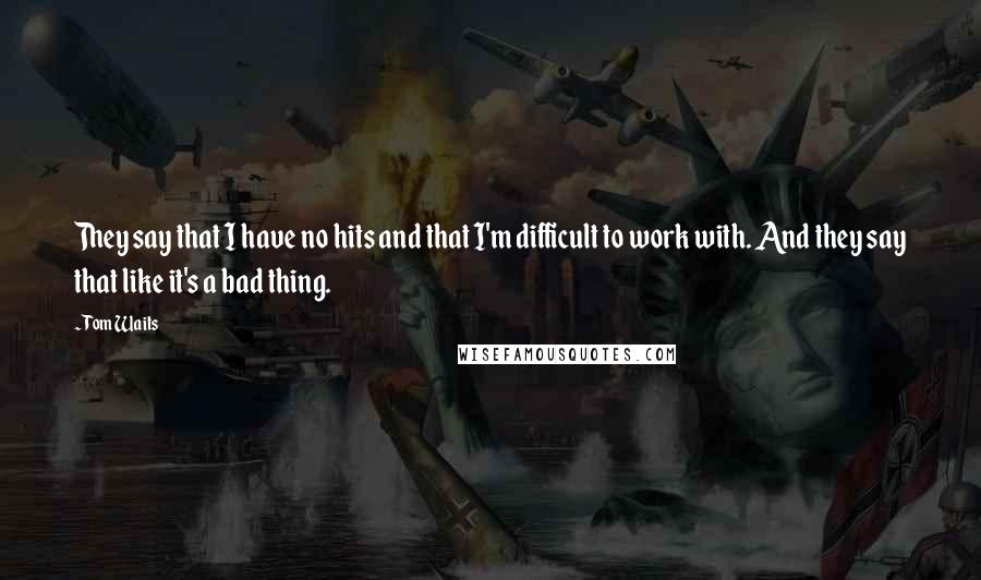 Tom Waits Quotes: They say that I have no hits and that I'm difficult to work with. And they say that like it's a bad thing.