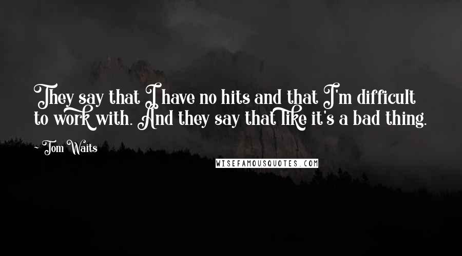 Tom Waits Quotes: They say that I have no hits and that I'm difficult to work with. And they say that like it's a bad thing.