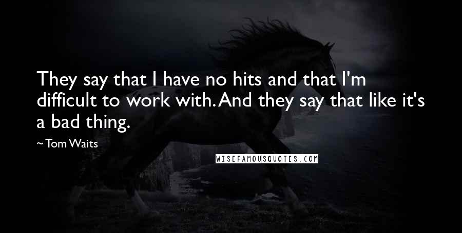 Tom Waits Quotes: They say that I have no hits and that I'm difficult to work with. And they say that like it's a bad thing.