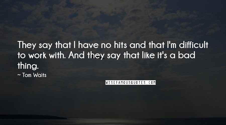Tom Waits Quotes: They say that I have no hits and that I'm difficult to work with. And they say that like it's a bad thing.