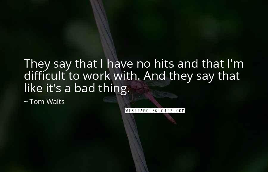 Tom Waits Quotes: They say that I have no hits and that I'm difficult to work with. And they say that like it's a bad thing.