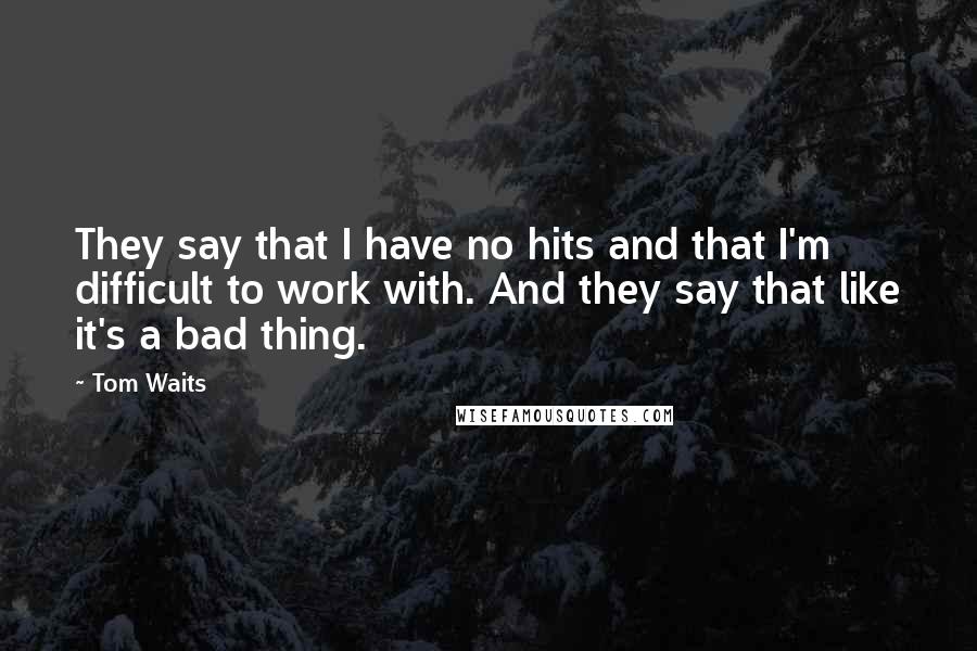 Tom Waits Quotes: They say that I have no hits and that I'm difficult to work with. And they say that like it's a bad thing.