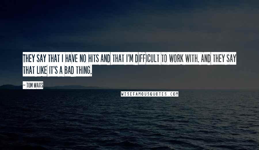 Tom Waits Quotes: They say that I have no hits and that I'm difficult to work with. And they say that like it's a bad thing.