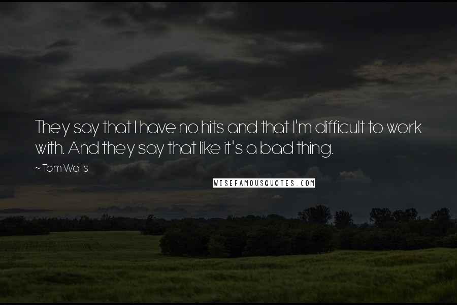 Tom Waits Quotes: They say that I have no hits and that I'm difficult to work with. And they say that like it's a bad thing.