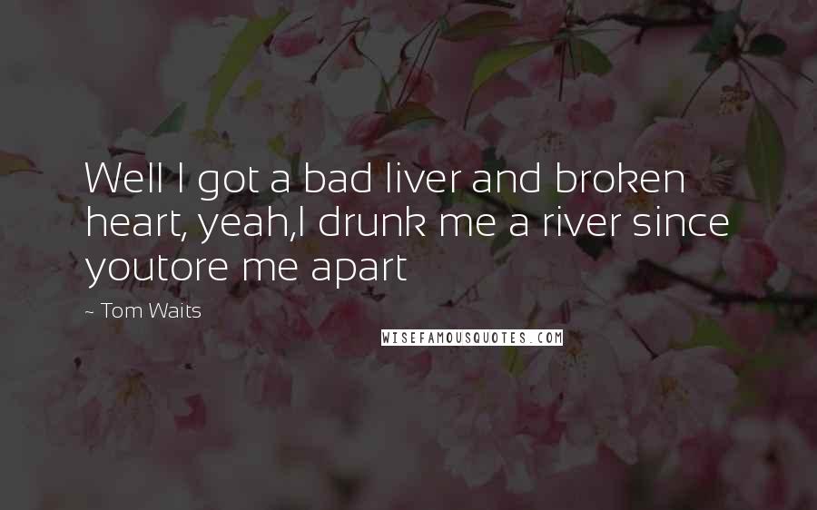 Tom Waits Quotes: Well I got a bad liver and broken heart, yeah,I drunk me a river since youtore me apart