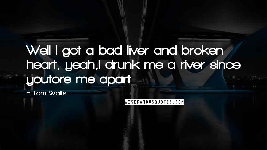 Tom Waits Quotes: Well I got a bad liver and broken heart, yeah,I drunk me a river since youtore me apart