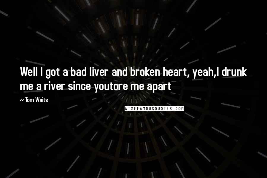 Tom Waits Quotes: Well I got a bad liver and broken heart, yeah,I drunk me a river since youtore me apart