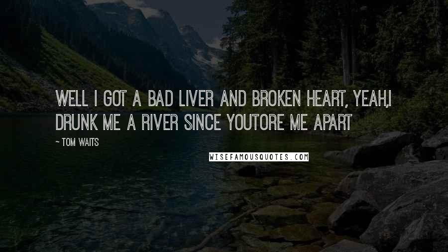 Tom Waits Quotes: Well I got a bad liver and broken heart, yeah,I drunk me a river since youtore me apart