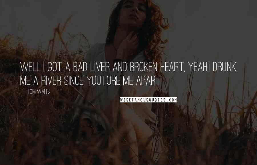 Tom Waits Quotes: Well I got a bad liver and broken heart, yeah,I drunk me a river since youtore me apart