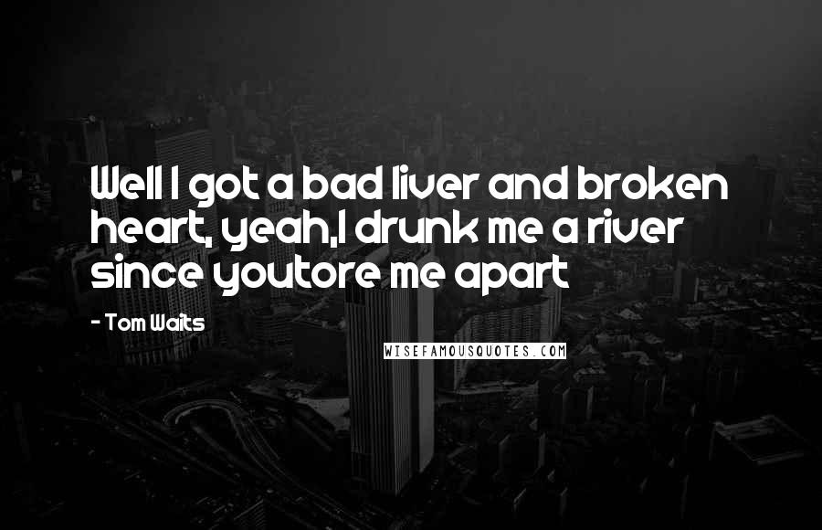 Tom Waits Quotes: Well I got a bad liver and broken heart, yeah,I drunk me a river since youtore me apart