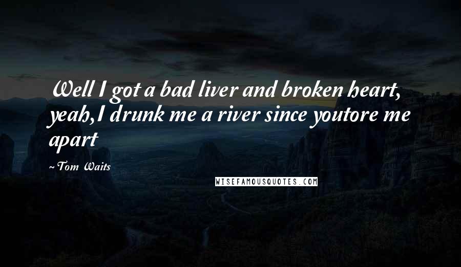 Tom Waits Quotes: Well I got a bad liver and broken heart, yeah,I drunk me a river since youtore me apart