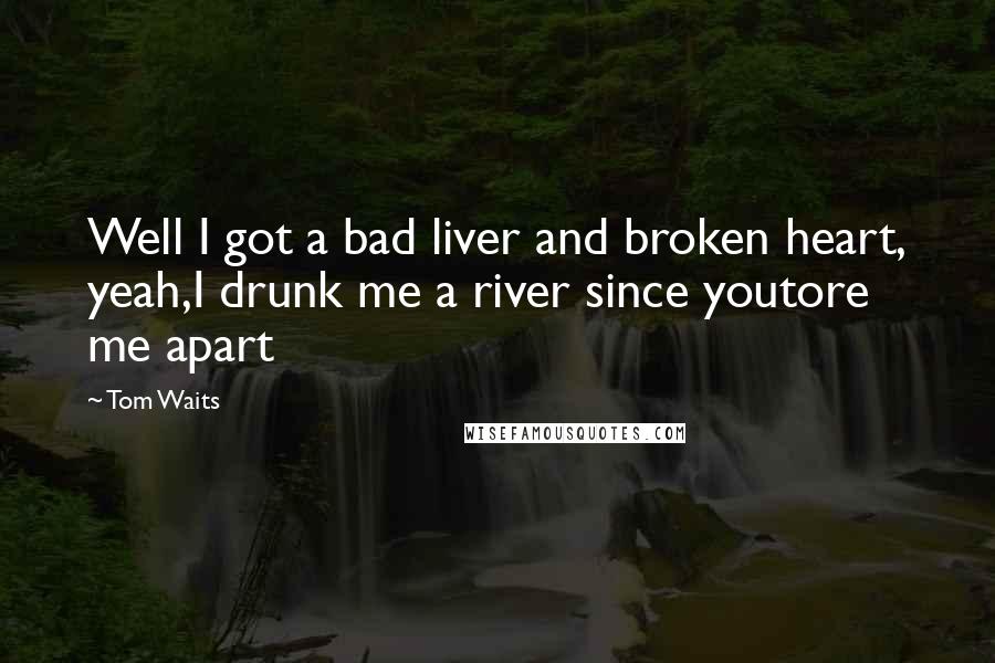 Tom Waits Quotes: Well I got a bad liver and broken heart, yeah,I drunk me a river since youtore me apart