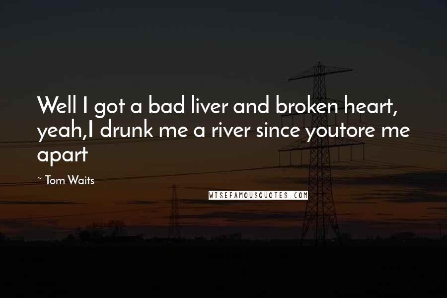 Tom Waits Quotes: Well I got a bad liver and broken heart, yeah,I drunk me a river since youtore me apart