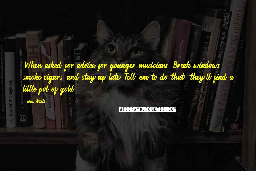 Tom Waits Quotes: (When asked for advice for younger musicians) Break windows, smoke cigars, and stay up late. Tell 'em to do that, they'll find a little pot of gold.