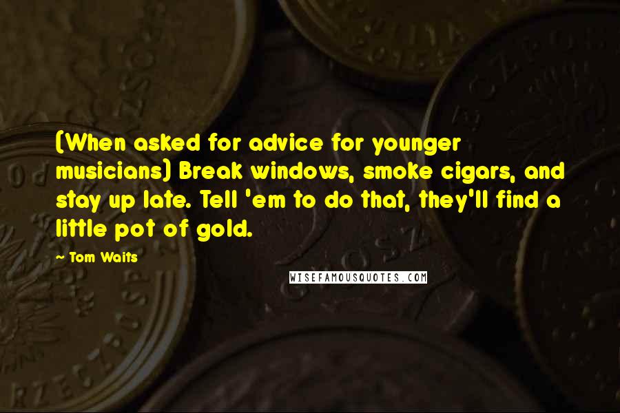 Tom Waits Quotes: (When asked for advice for younger musicians) Break windows, smoke cigars, and stay up late. Tell 'em to do that, they'll find a little pot of gold.