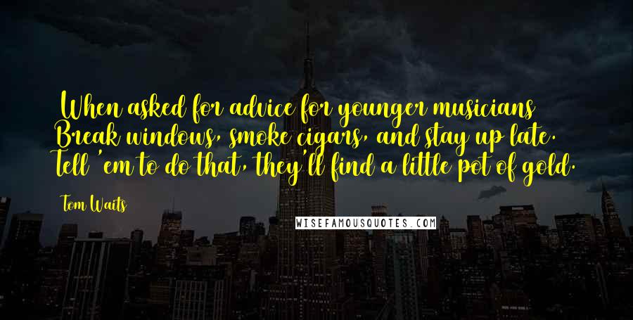 Tom Waits Quotes: (When asked for advice for younger musicians) Break windows, smoke cigars, and stay up late. Tell 'em to do that, they'll find a little pot of gold.