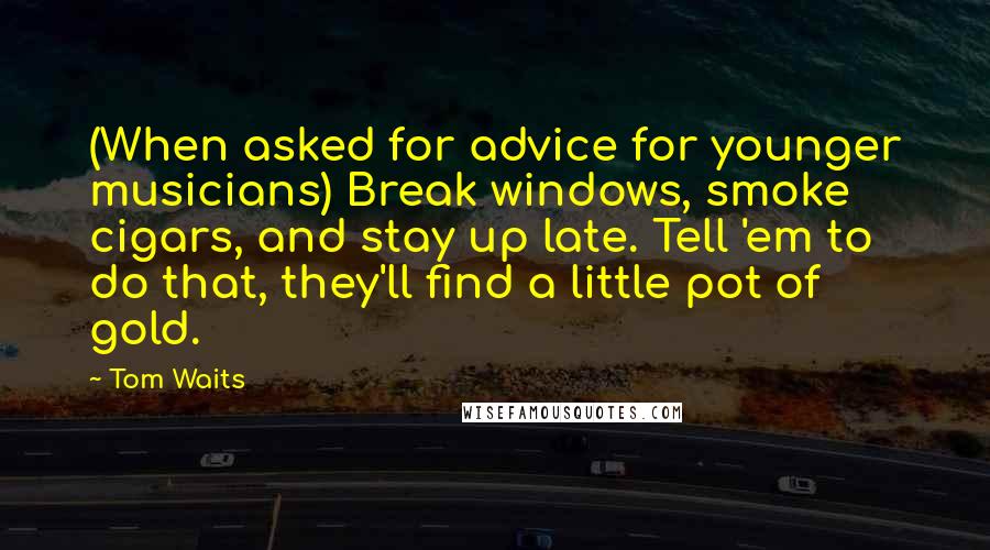 Tom Waits Quotes: (When asked for advice for younger musicians) Break windows, smoke cigars, and stay up late. Tell 'em to do that, they'll find a little pot of gold.