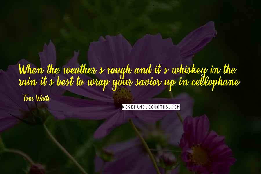 Tom Waits Quotes: When the weather's rough and it's whiskey in the rain it's best to wrap your savior up in cellophane.