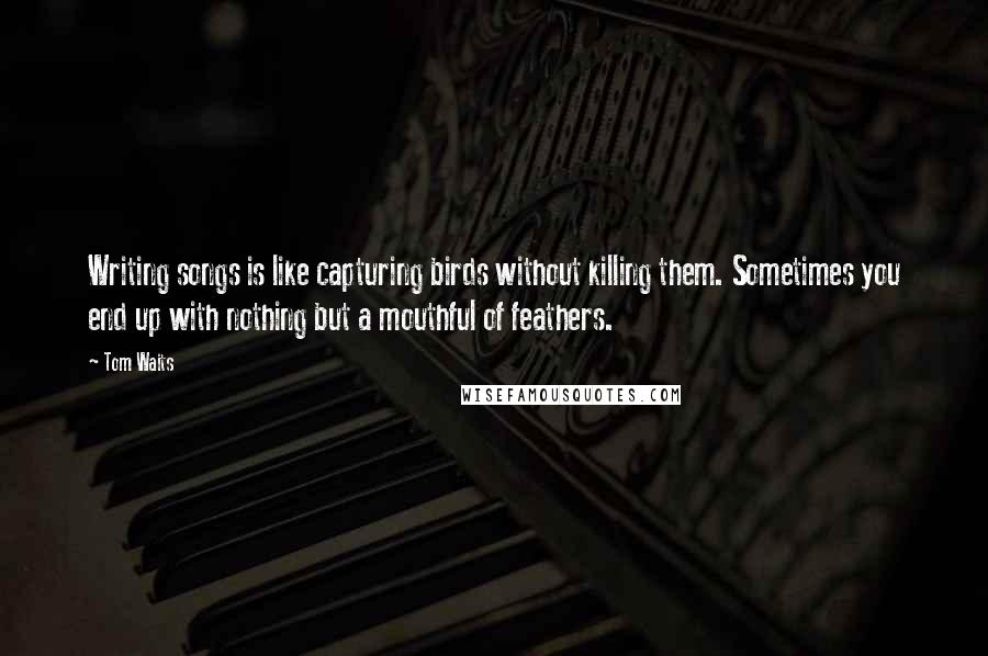 Tom Waits Quotes: Writing songs is like capturing birds without killing them. Sometimes you end up with nothing but a mouthful of feathers.