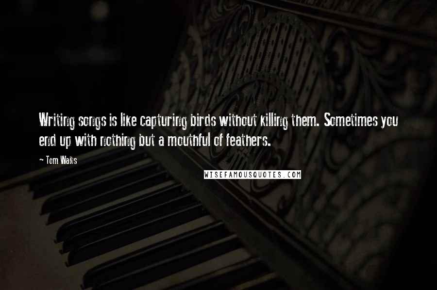 Tom Waits Quotes: Writing songs is like capturing birds without killing them. Sometimes you end up with nothing but a mouthful of feathers.