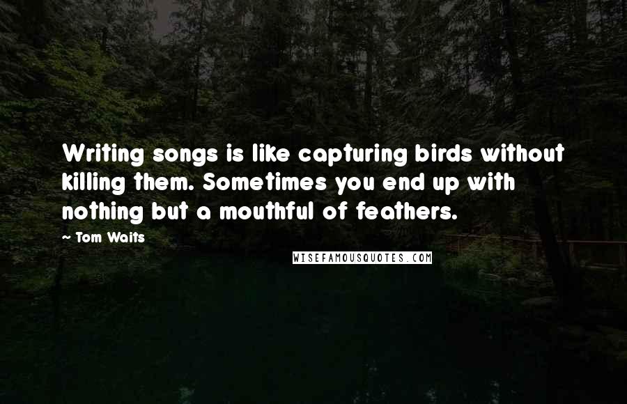 Tom Waits Quotes: Writing songs is like capturing birds without killing them. Sometimes you end up with nothing but a mouthful of feathers.