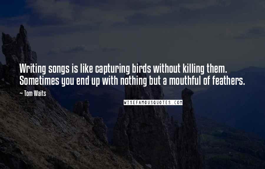 Tom Waits Quotes: Writing songs is like capturing birds without killing them. Sometimes you end up with nothing but a mouthful of feathers.