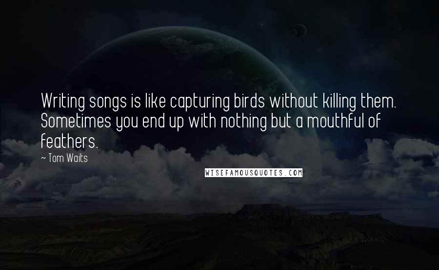 Tom Waits Quotes: Writing songs is like capturing birds without killing them. Sometimes you end up with nothing but a mouthful of feathers.