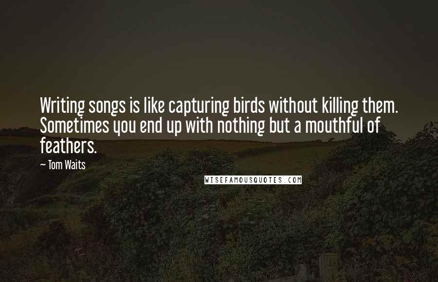 Tom Waits Quotes: Writing songs is like capturing birds without killing them. Sometimes you end up with nothing but a mouthful of feathers.