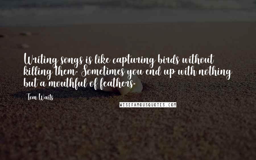 Tom Waits Quotes: Writing songs is like capturing birds without killing them. Sometimes you end up with nothing but a mouthful of feathers.