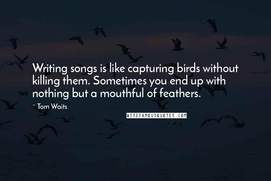 Tom Waits Quotes: Writing songs is like capturing birds without killing them. Sometimes you end up with nothing but a mouthful of feathers.