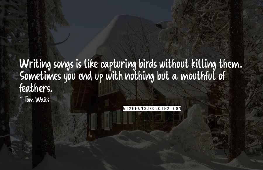 Tom Waits Quotes: Writing songs is like capturing birds without killing them. Sometimes you end up with nothing but a mouthful of feathers.