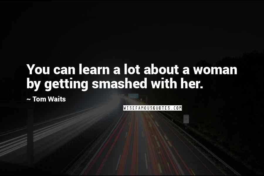 Tom Waits Quotes: You can learn a lot about a woman by getting smashed with her.