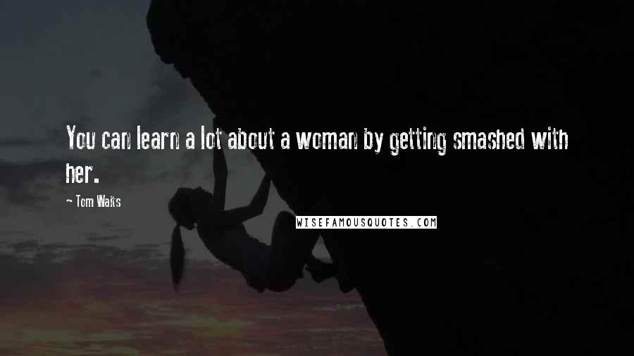 Tom Waits Quotes: You can learn a lot about a woman by getting smashed with her.